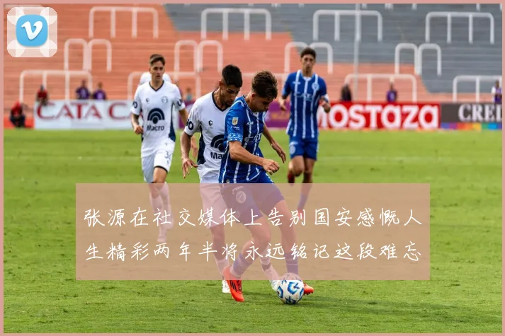 张源在社交媒体上告别国安感慨人生精彩两年半将永远铭记这段难忘故事