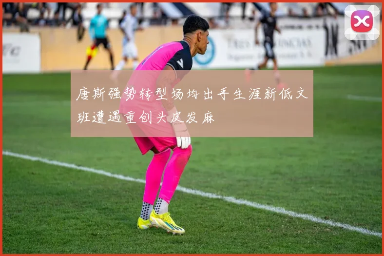 唐斯强势转型场均出手生涯新低文班遭遇重创头皮发麻