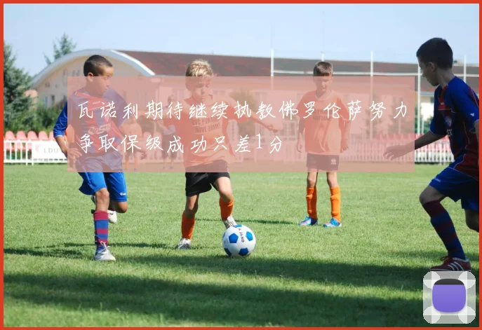 瓦诺利期待继续执教佛罗伦萨努力争取保级成功只差1分