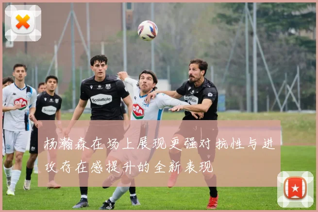 杨瀚森在场上展现更强对抗性与进攻存在感提升的全新表现