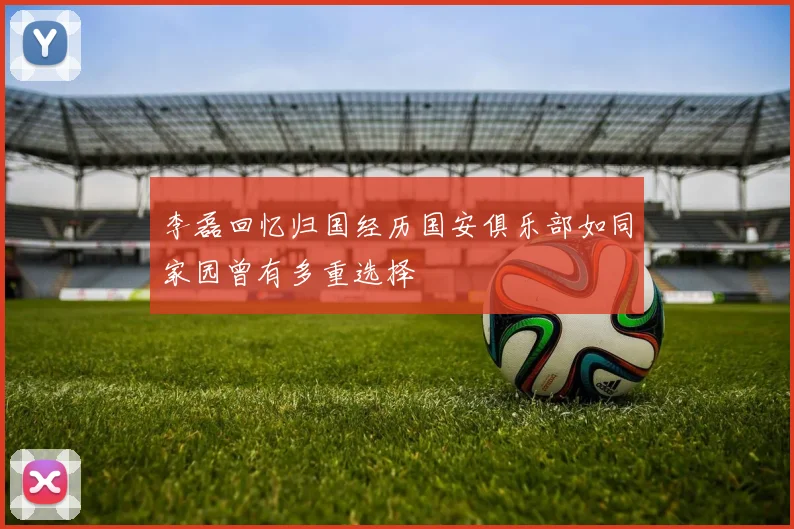 李磊回忆归国经历国安俱乐部如同家园曾有多重选择