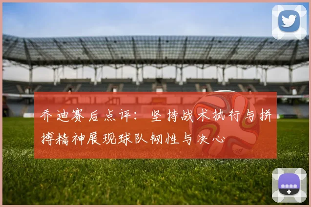 乔迪赛后点评：坚持战术执行与拼搏精神展现球队韧性与决心