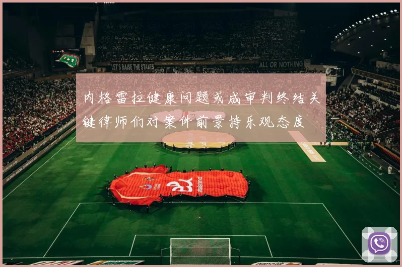 内格雷拉健康问题或成审判终结关键律师们对案件前景持乐观态度