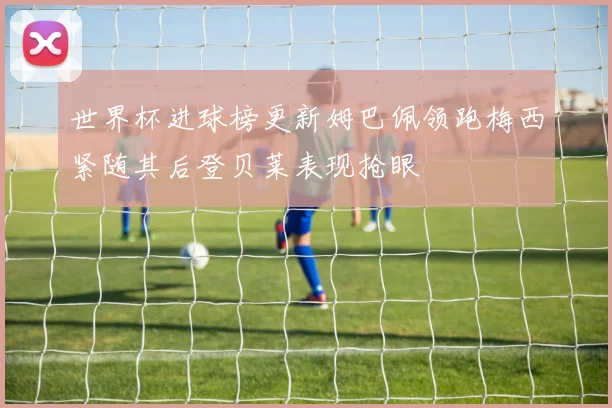 世界杯进球榜更新姆巴佩领跑梅西紧随其后登贝莱表现抢眼