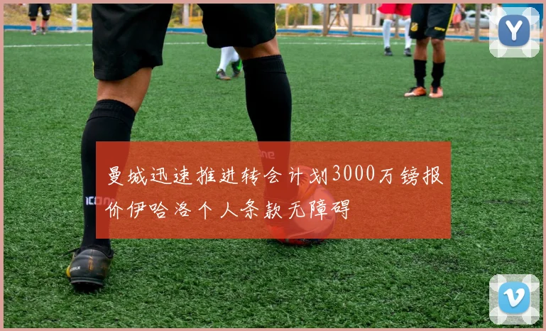 曼城迅速推进转会计划3000万镑报价伊哈洛个人条款无障碍