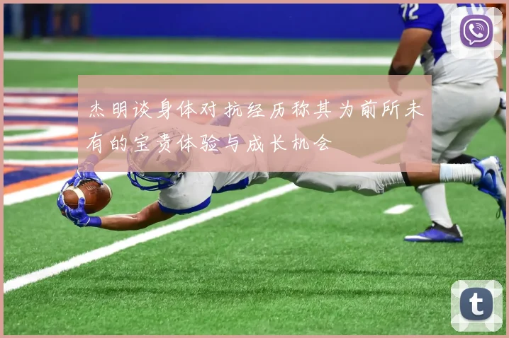 杰明谈身体对抗经历称其为前所未有的宝贵体验与成长机会