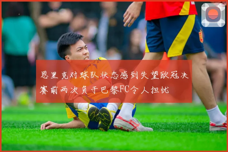 恩里克对球队状态感到失望欧冠决赛前两次负于巴黎FC令人担忧