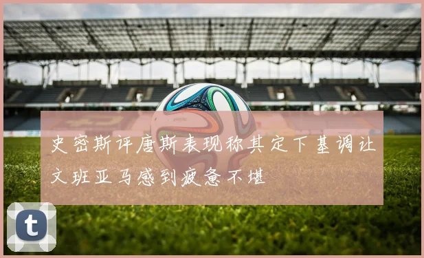 史密斯评唐斯表现称其定下基调让文班亚马感到疲惫不堪