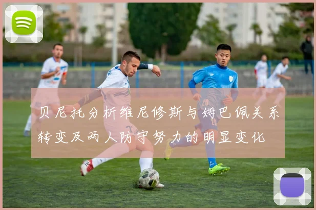 贝尼托分析维尼修斯与姆巴佩关系转变及两人防守努力的明显变化