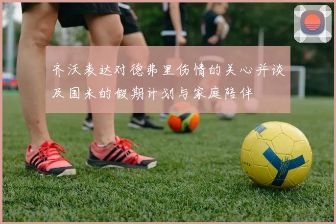 齐沃表达对德弗里伤情的关心并谈及国米的假期计划与家庭陪伴