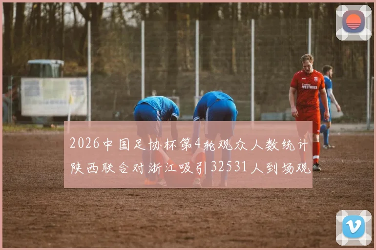 2026中国足协杯第4轮观众人数统计陕西联合对浙江吸引32531人到场观看