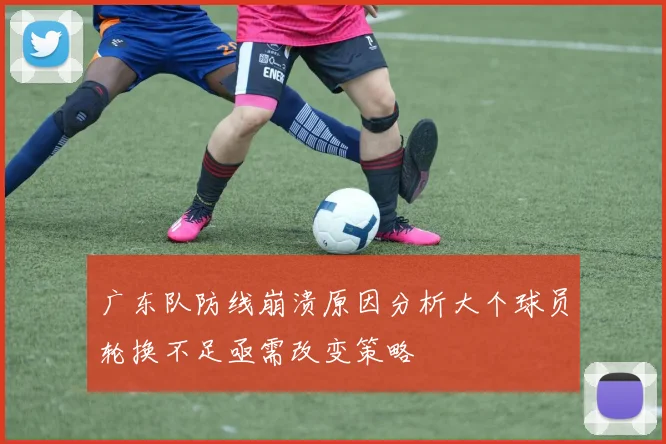 广东队防线崩溃原因分析大个球员轮换不足亟需改变策略