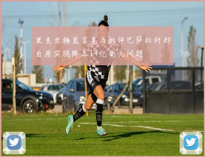 里克尔梅直言皇马批评巴萨杠杆却自用实现降本14亿毫无问题