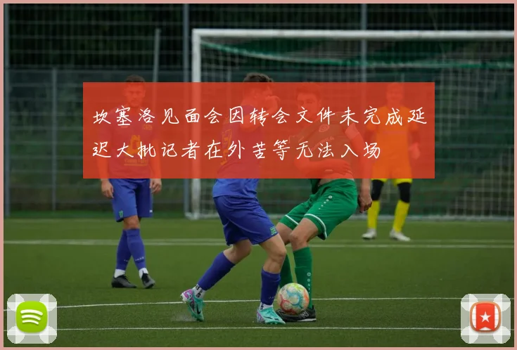 坎塞洛见面会因转会文件未完成延迟大批记者在外苦等无法入场
