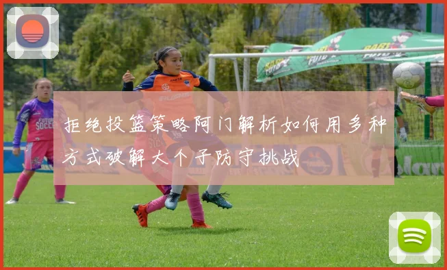 拒绝投篮策略阿门解析如何用多种方式破解大个子防守挑战