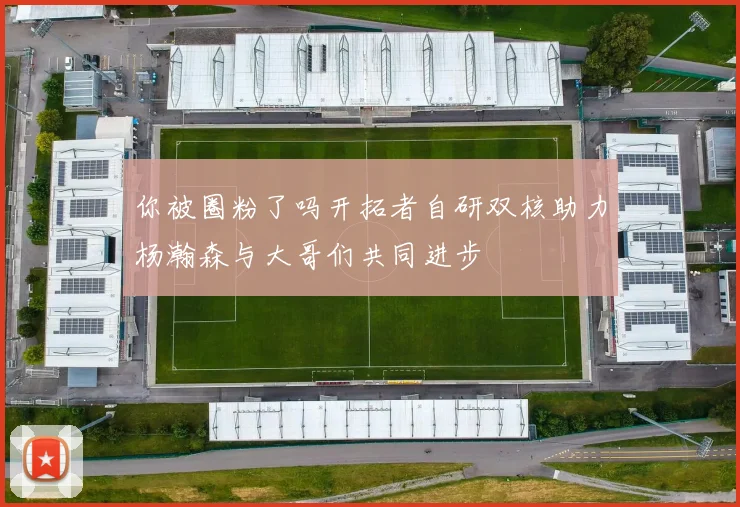 你被圈粉了吗开拓者自研双核助力杨瀚森与大哥们共同进步
