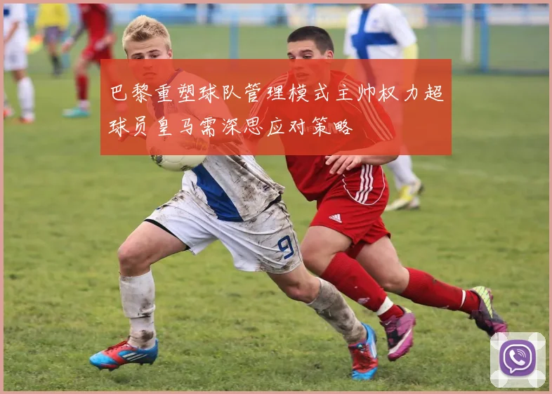 巴黎重塑球队管理模式主帅权力超球员皇马需深思应对策略