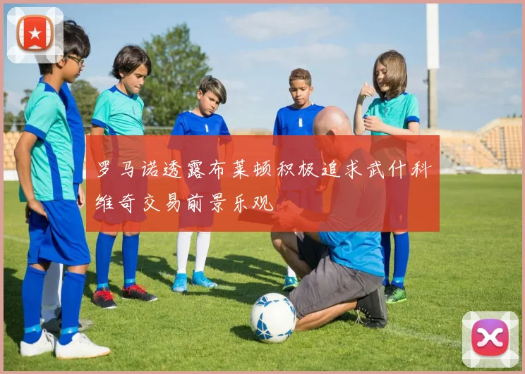 罗马诺透露布莱顿积极追求武什科维奇交易前景乐观