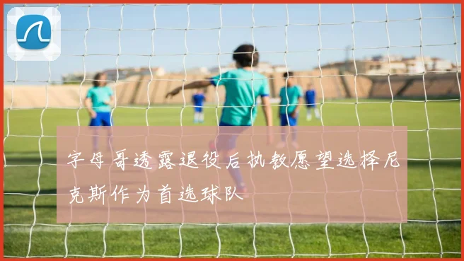 字母哥透露退役后执教愿望选择尼克斯作为首选球队