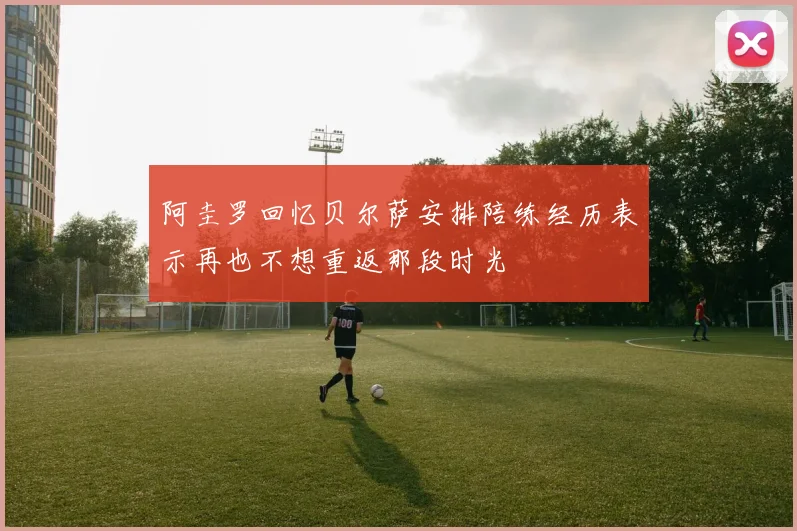 阿圭罗回忆贝尔萨安排陪练经历表示再也不想重返那段时光